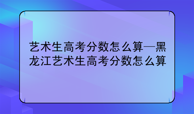 艺术生高考分数怎么算—黑龙江艺术生高考分数怎么算