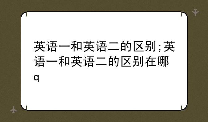 英语一和英语二的区别;英语一和英语二的区别在哪里