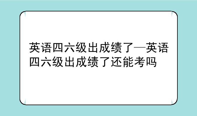 英语四六级出成绩了—英语四六级出成绩了还能考吗