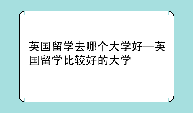 英国留学去哪个大学好—英国留学比较好的大学
