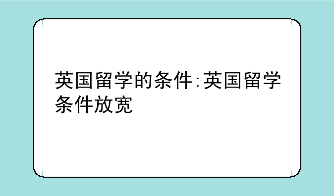 英国留学的条件:英国留学条件放宽