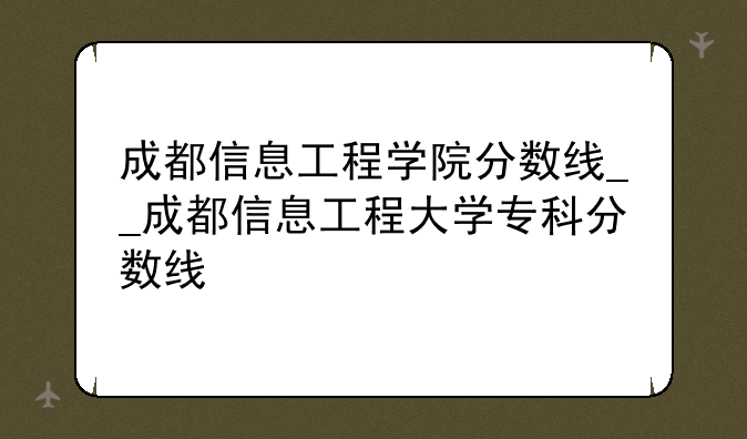 成都信息工程学院分数线__成都信息工程大学专科分数线