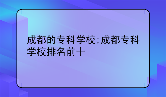 成都的专科学校;成都专科学校排名前十