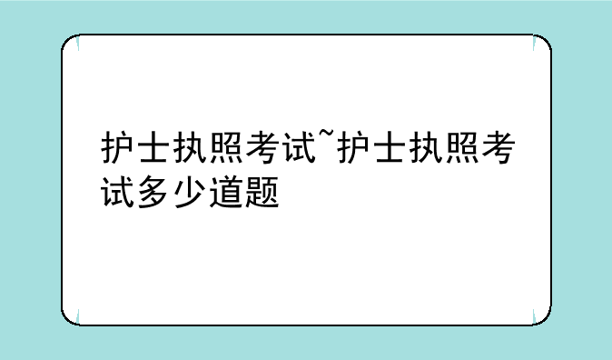 护士执照考试~护士执照考试多少道题