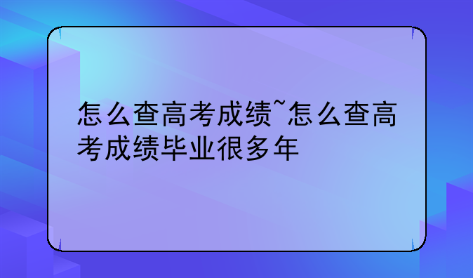 怎么查高考成绩~怎么查高考成绩毕业很多年