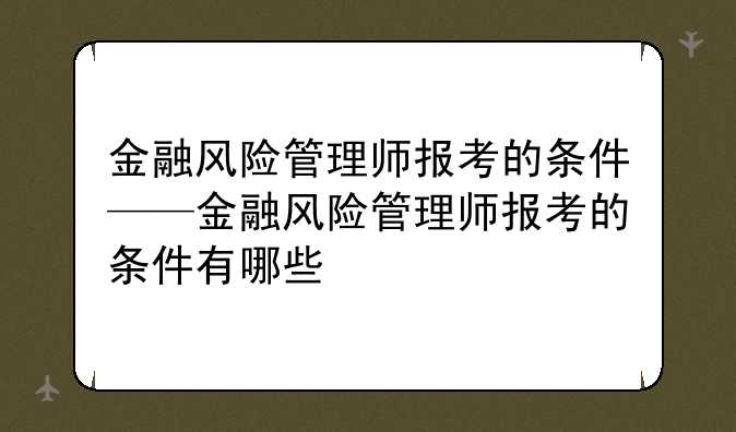 金融风险管理师报考的条件——金融风险管理师报考的条件有哪些