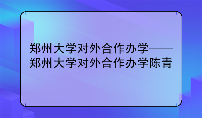 郑州大学对外合作办学——郑州大学对外合作办学陈青
