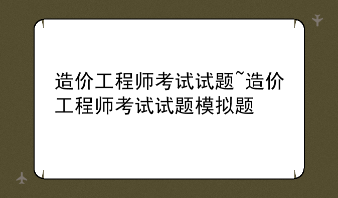 造价工程师考试试题~造价工程师考试试题模拟题