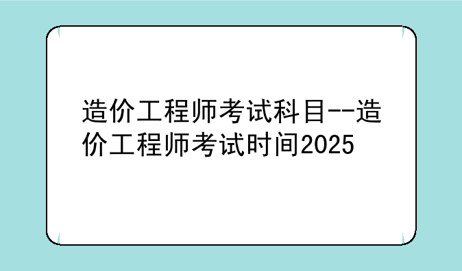 造价工程师考试科目--造价工程师考试时间2025