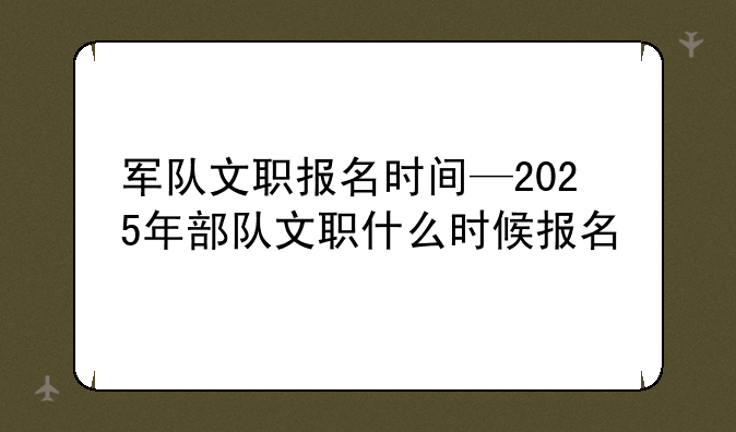 军队文职报名时间—2025年部队文职什么时候报名