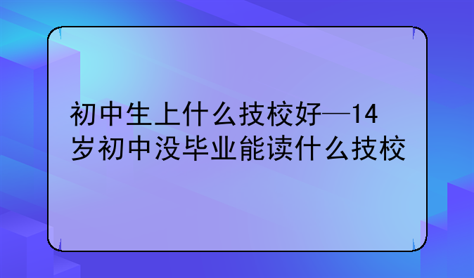 初中生上什么技校好—14岁初中没毕业能读什么技校