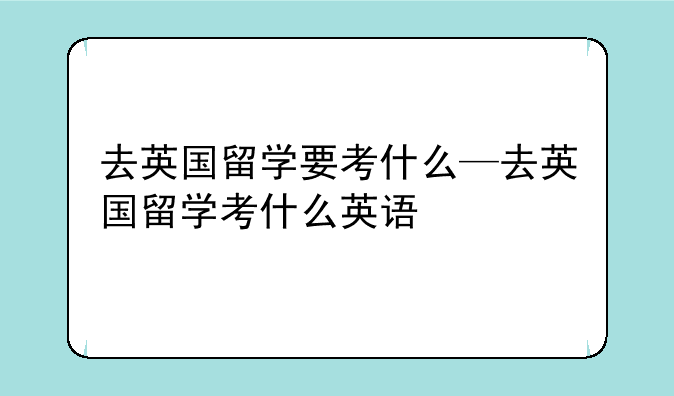 去英国留学要考什么—去英国留学考什么英语