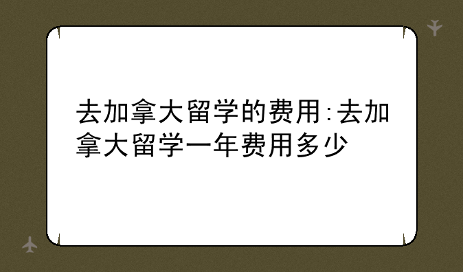 去加拿大留学的费用:去加拿大留学一年费用多少