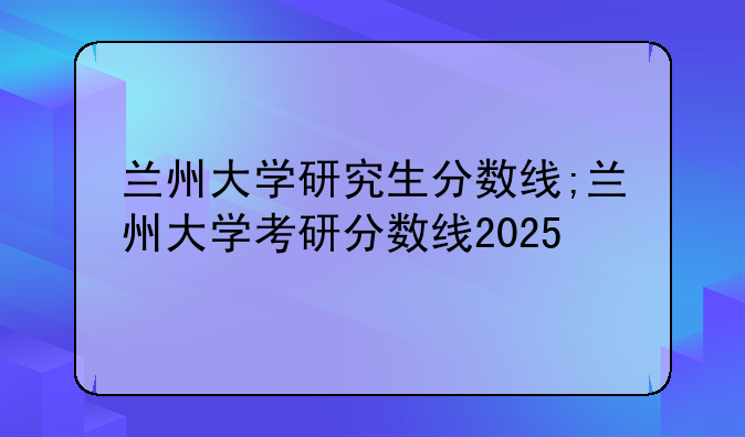兰州大学研究生分数线;兰州大学考研分数线2025