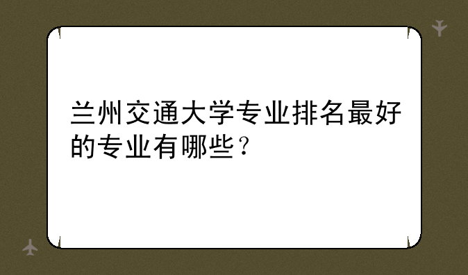 兰州交通大学专业排名最好的专业有哪些？