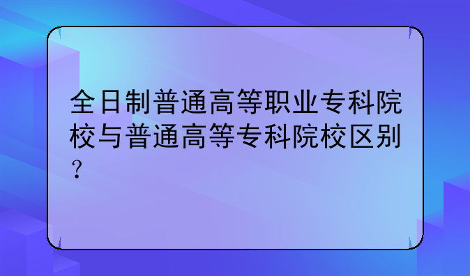 全日制普通高等职业专科院校与普通高等专科院校区别？