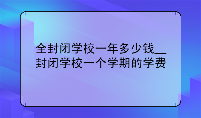 全封闭学校一年多少钱__封闭学校一个学期的学费