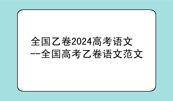 全国乙卷2024高考语文--全国高考乙卷语文范文