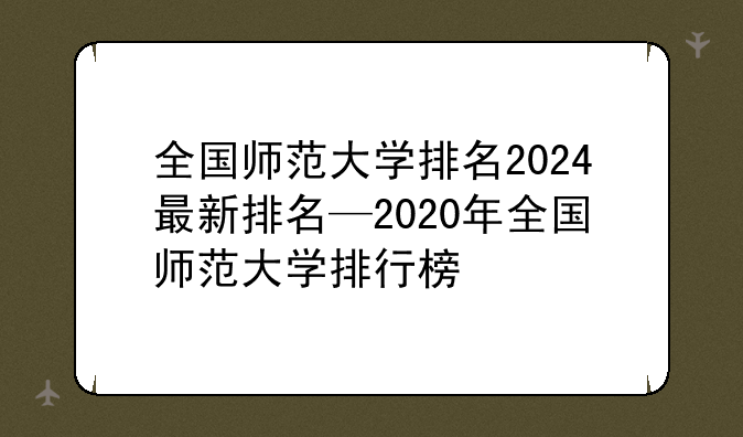 全国师范大学排名2024最新排名—2020年全国师范大学排行榜