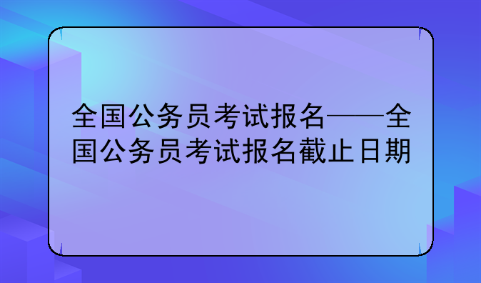 全国公务员考试报名——全国公务员考试报名截止日期