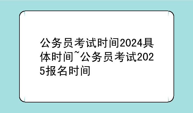 公务员考试时间2024具体时间~公务员考试2025报名时间