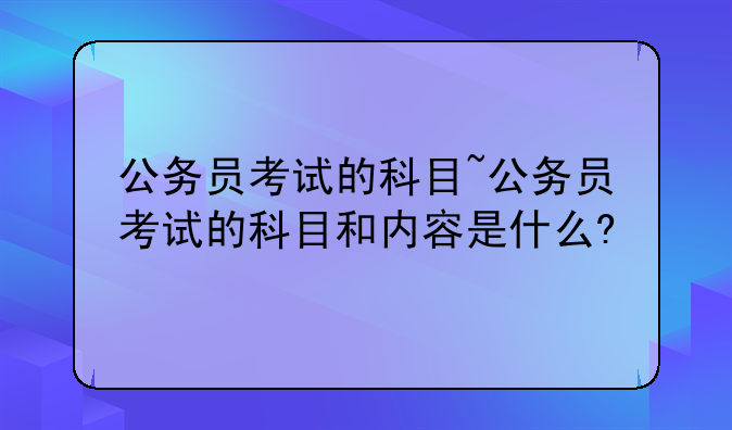 公务员考试的科目~公务员考试的科目和内容是什么?