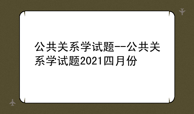 公共关系学试题--公共关系学试题2021四月份