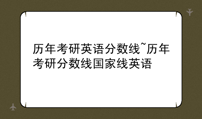 历年考研英语分数线~历年考研分数线国家线英语