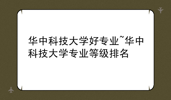 华中科技大学好专业~华中科技大学专业等级排名