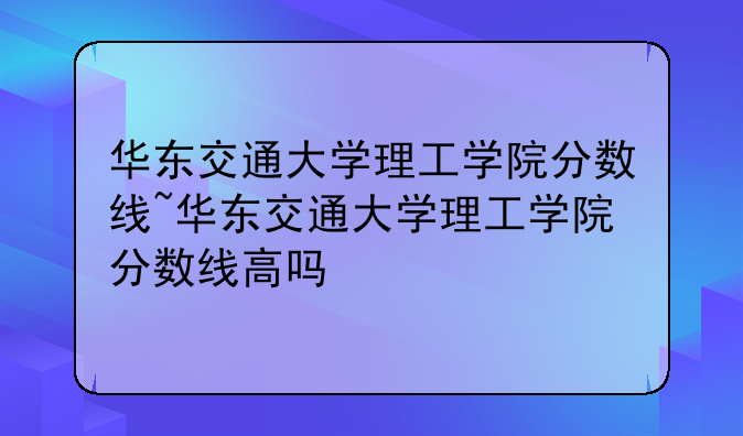 华东交通大学理工学院分数线~华东交通大学理工学院分数线高吗