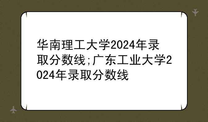 华南理工大学2024年录取分数线;广东工业大学2024年录取分数线