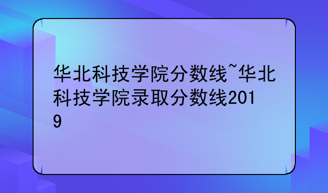 华北科技学院分数线~华北科技学院录取分数线2019