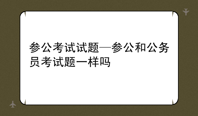 参公考试试题—参公和公务员考试题一样吗